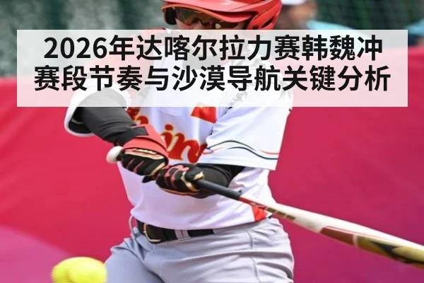 2026年达喀尔拉力赛韩魏冲赛段节奏与沙漠导航关键分析