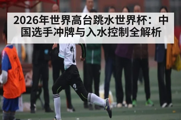2026年世界高台跳水世界杯:中国选手冲牌与入水控制全解析